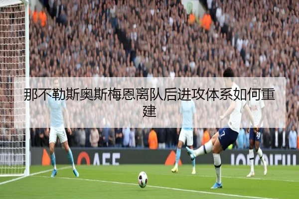 那不勒斯奥斯梅恩离队后进攻体系如何重建